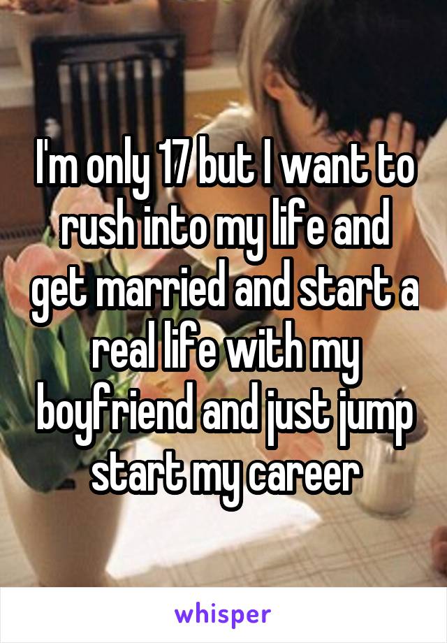 I'm only 17 but I want to rush into my life and get married and start a real life with my boyfriend and just jump start my career