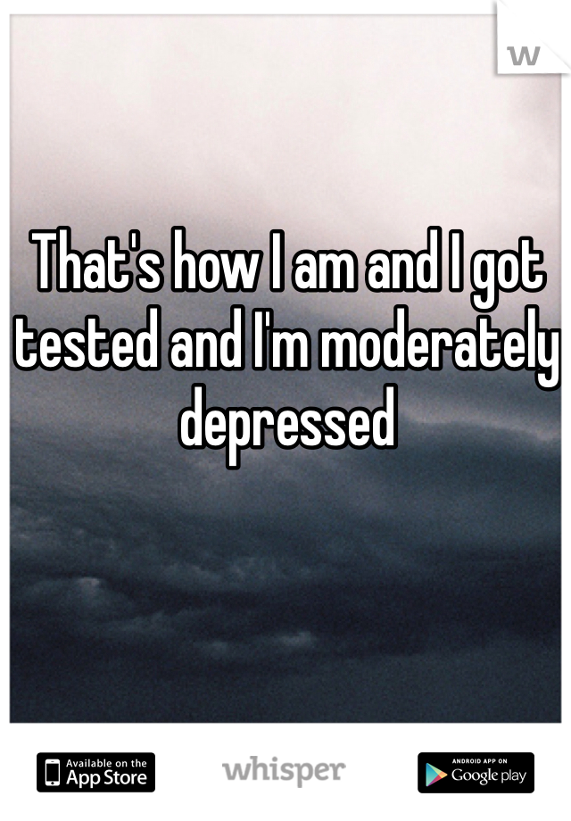 That's how I am and I got tested and I'm moderately depressed