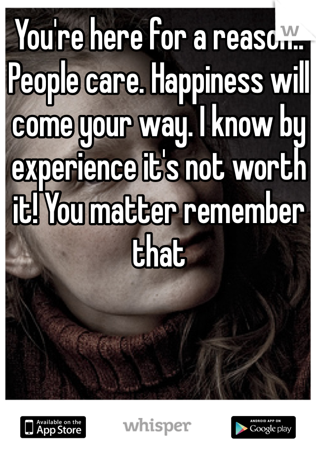 You're here for a reason.. People care. Happiness will come your way. I know by experience it's not worth it! You matter remember that 