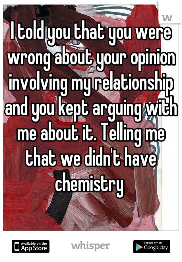 I told you that you were wrong about your opinion involving my relationship and you kept arguing with me about it. Telling me that we didn't have chemistry 