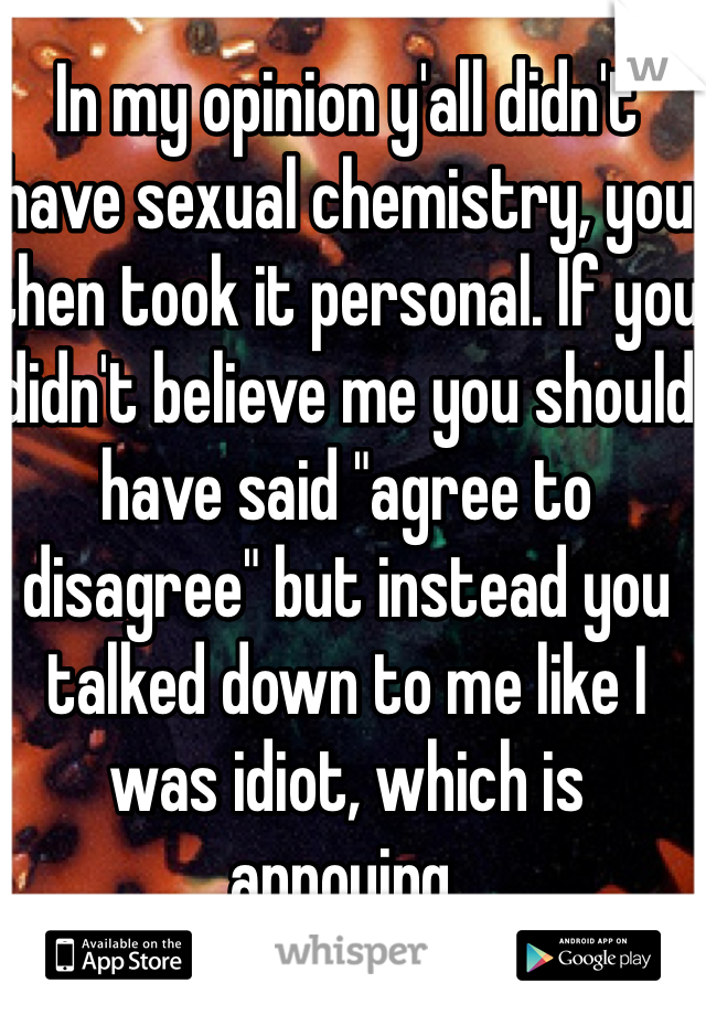 In my opinion y'all didn't have sexual chemistry, you then took it personal. If you didn't believe me you should have said "agree to disagree" but instead you talked down to me like I was idiot, which is annoying.