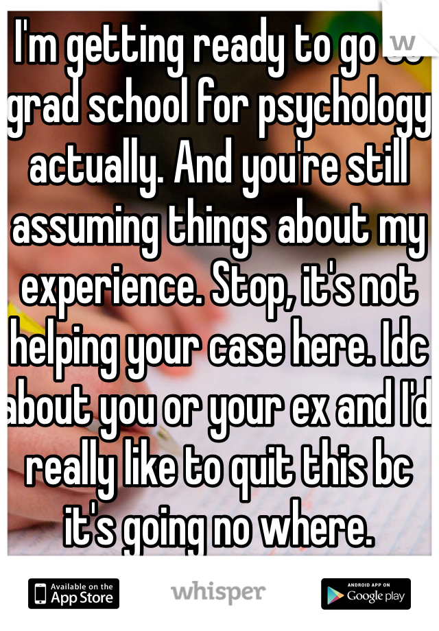 I'm getting ready to go to grad school for psychology actually. And you're still assuming things about my experience. Stop, it's not helping your case here. Idc about you or your ex and I'd really like to quit this bc it's going no where. 