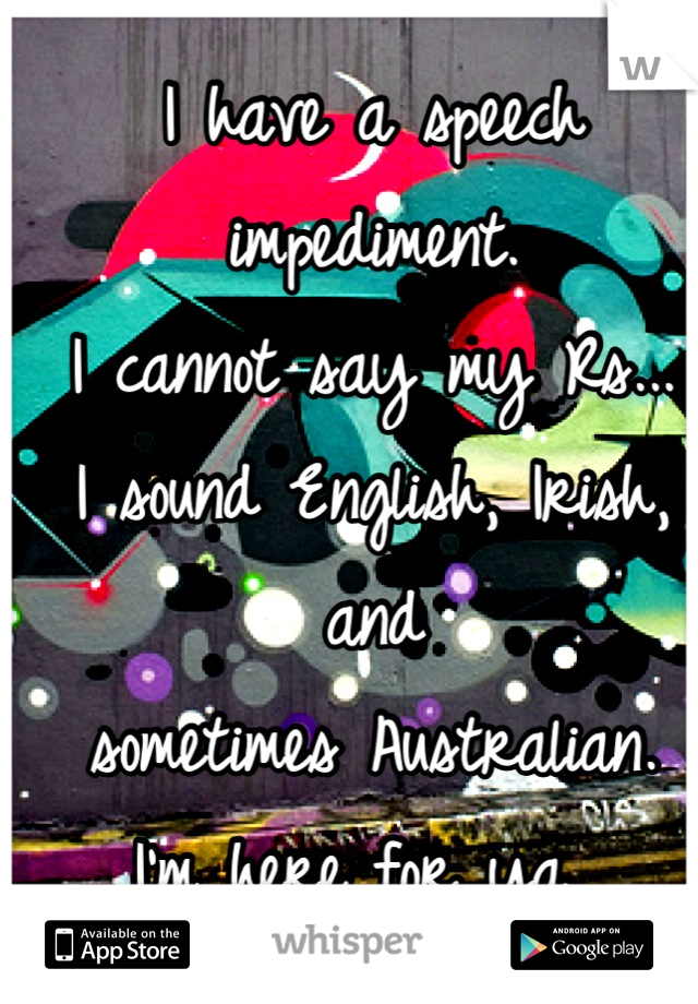 I have a speech impediment.
I cannot say my Rs...
I sound English, Irish, and 
sometimes Australian.
I'm here for ya. 