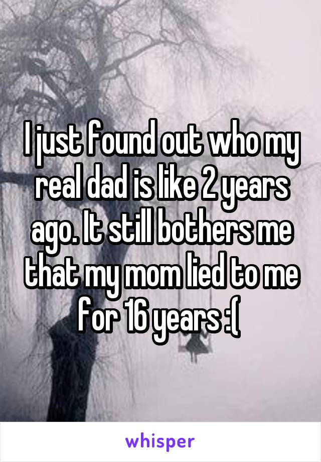 I just found out who my real dad is like 2 years ago. It still bothers me that my mom lied to me for 16 years :( 