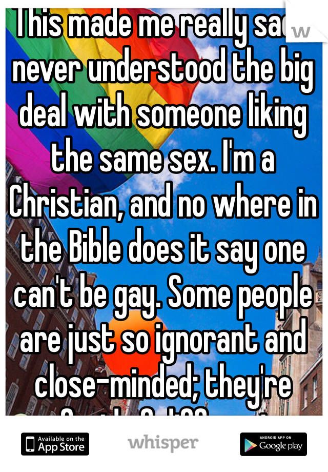 This made me really sad. I never understood the big deal with someone liking the same sex. I'm a Christian, and no where in the Bible does it say one can't be gay. Some people are just so ignorant and close-minded; they're afraid of different. 