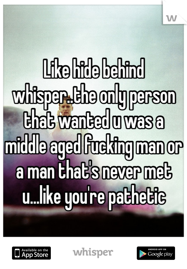 Like hide behind whisper..the only person that wanted u was a middle aged fucking man or a man that's never met u...like you're pathetic 