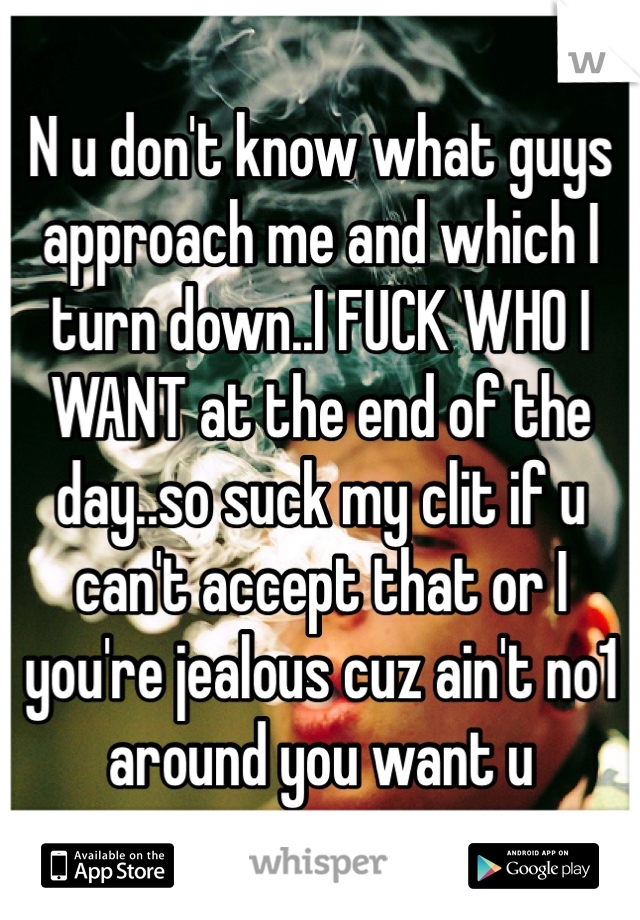 N u don't know what guys approach me and which I turn down..I FUCK WHO I WANT at the end of the day..so suck my clit if u can't accept that or I you're jealous cuz ain't no1 around you want u
