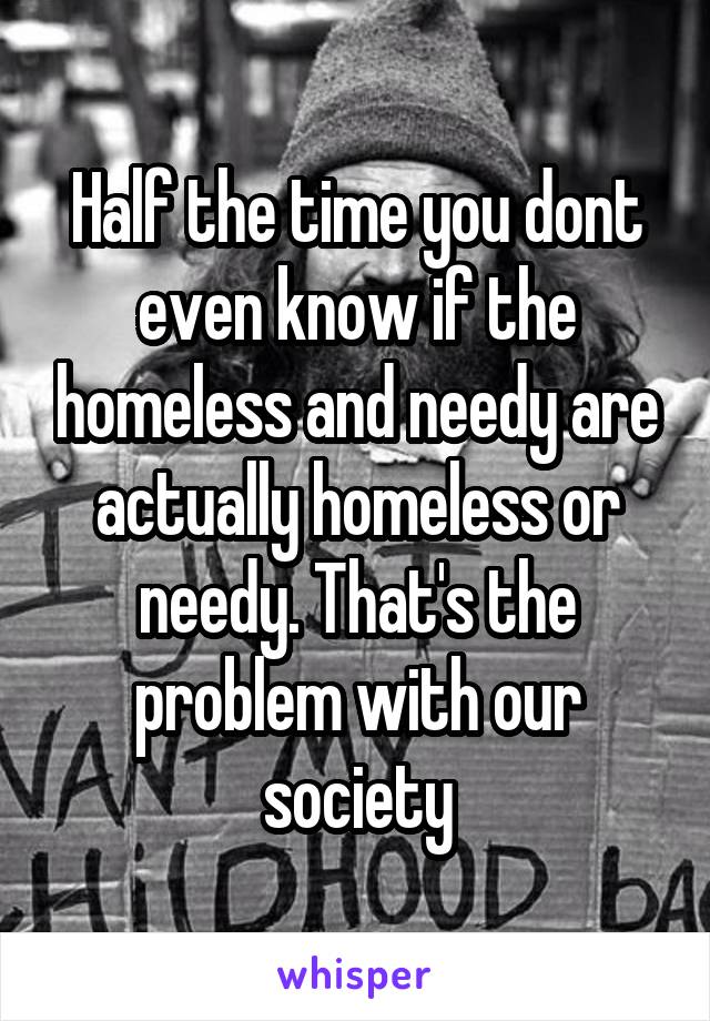 Half the time you dont even know if the homeless and needy are actually homeless or needy. That's the problem with our society