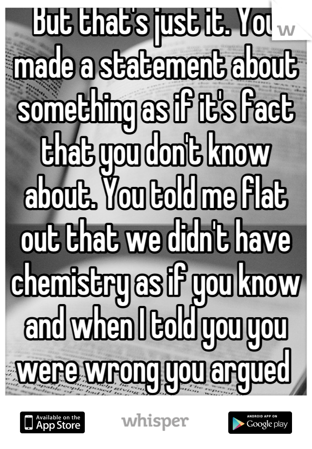 But that's just it. You made a statement about something as if it's fact that you don't know about. You told me flat out that we didn't have chemistry as if you know and when I told you you were wrong you argued 