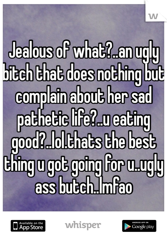 Jealous of what?..an ugly bitch that does nothing but complain about her sad pathetic life?..u eating good?..lol.thats the best thing u got going for u..ugly ass butch..lmfao