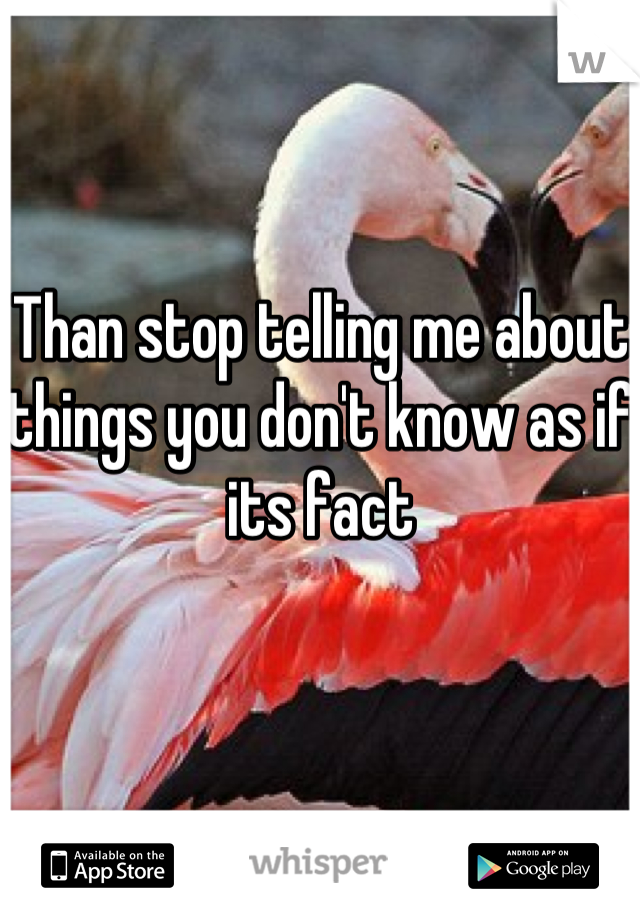 Than stop telling me about things you don't know as if its fact