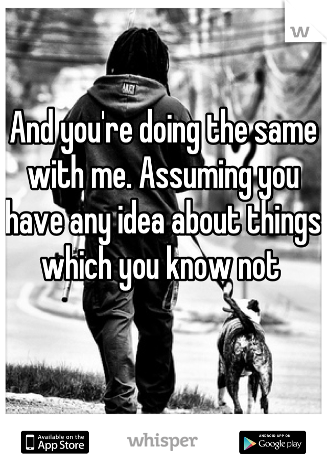 And you're doing the same with me. Assuming you have any idea about things which you know not 