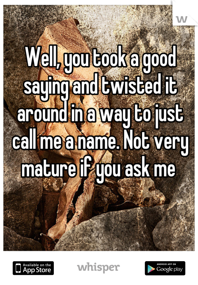 Well, you took a good saying and twisted it around in a way to just call me a name. Not very mature if you ask me 