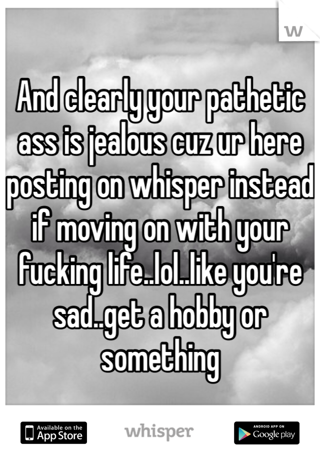 And clearly your pathetic ass is jealous cuz ur here posting on whisper instead if moving on with your fucking life..lol..like you're sad..get a hobby or something