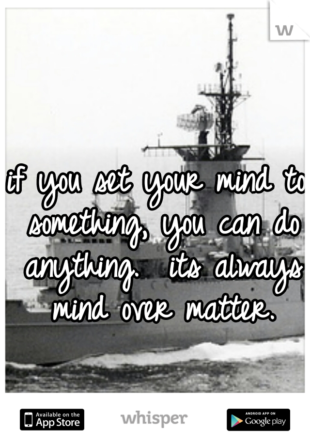 if you set your mind to something, you can do anything.  its always mind over matter.
