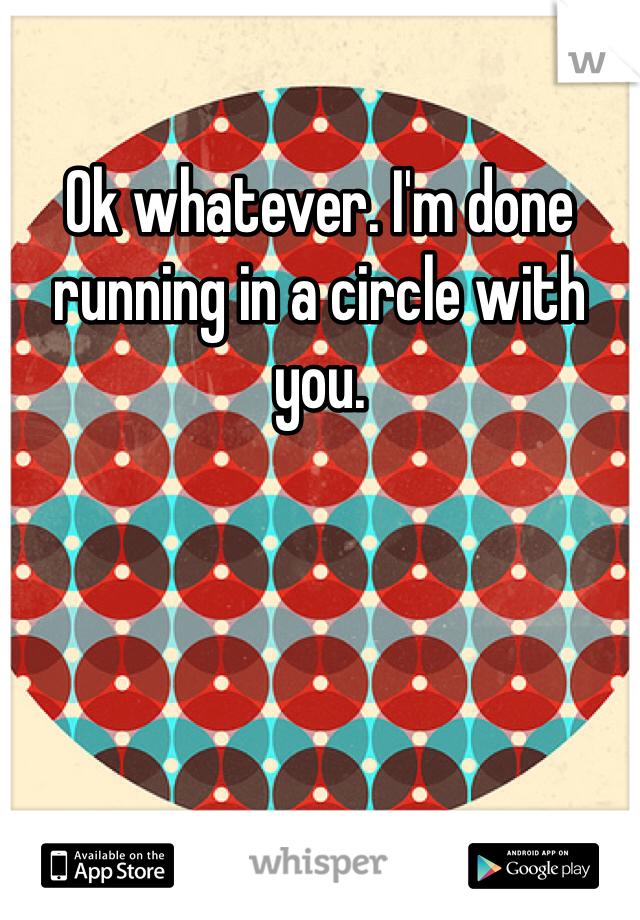 Ok whatever. I'm done running in a circle with you. 