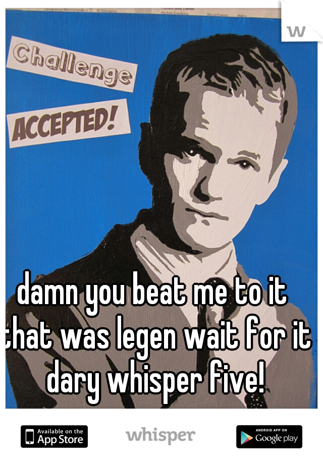 damn you beat me to it that was legen wait for it dary whisper five!