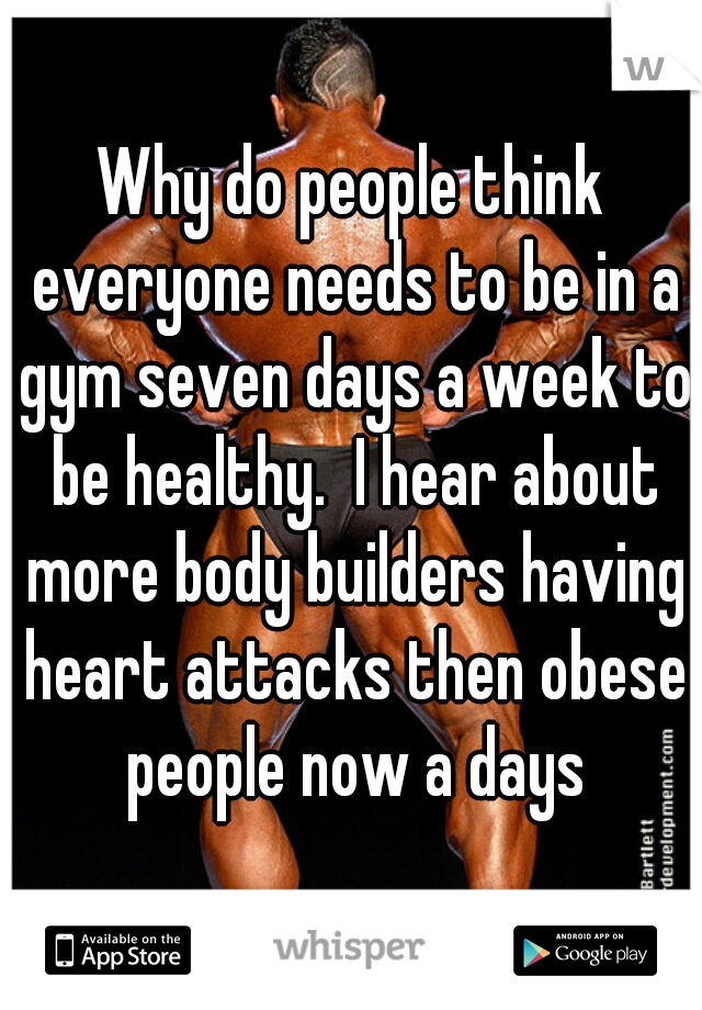 Why do people think everyone needs to be in a gym seven days a week to be healthy.  I hear about more body builders having heart attacks then obese people now a days
