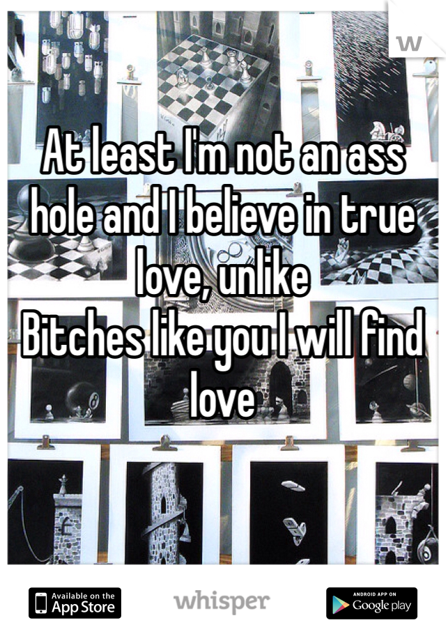 

At least I'm not an ass hole and I believe in true love, unlike
Bitches like you I will find love