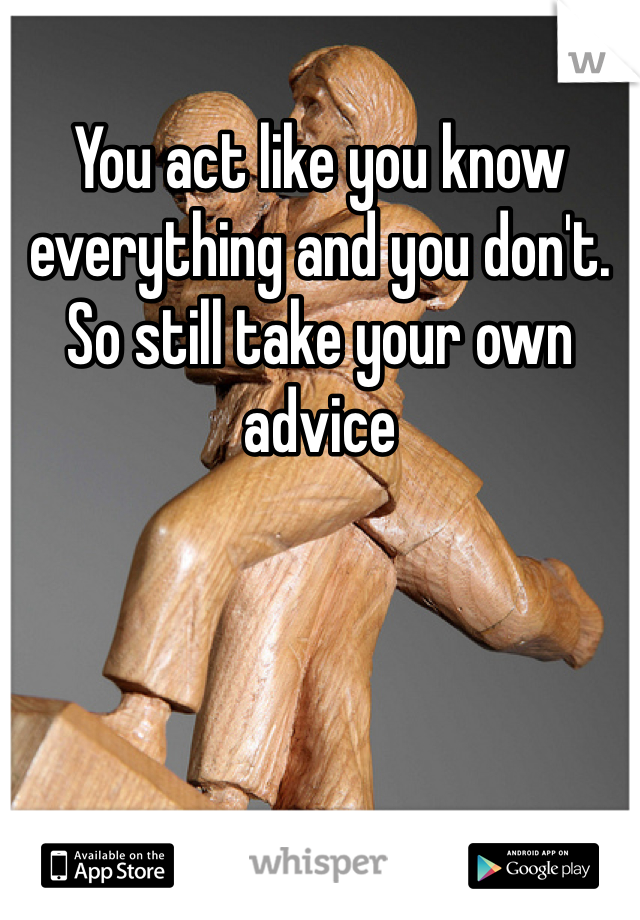 You act like you know everything and you don't. So still take your own advice 