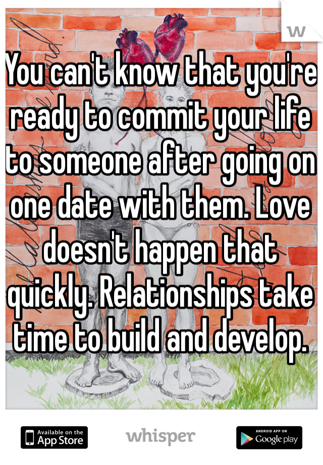 You can't know that you're ready to commit your life to someone after going on one date with them. Love doesn't happen that quickly. Relationships take time to build and develop. 