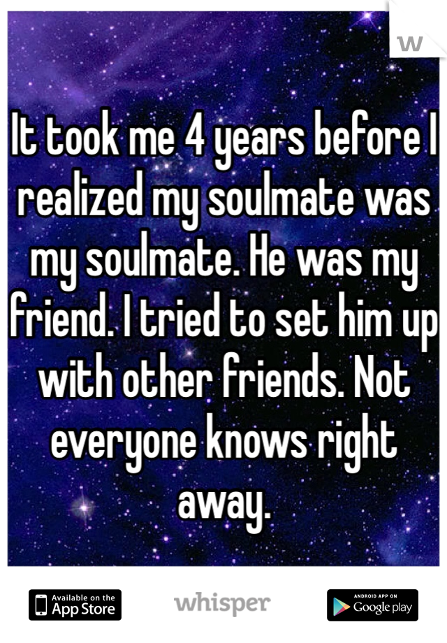 It took me 4 years before I realized my soulmate was my soulmate. He was my friend. I tried to set him up with other friends. Not everyone knows right away. 