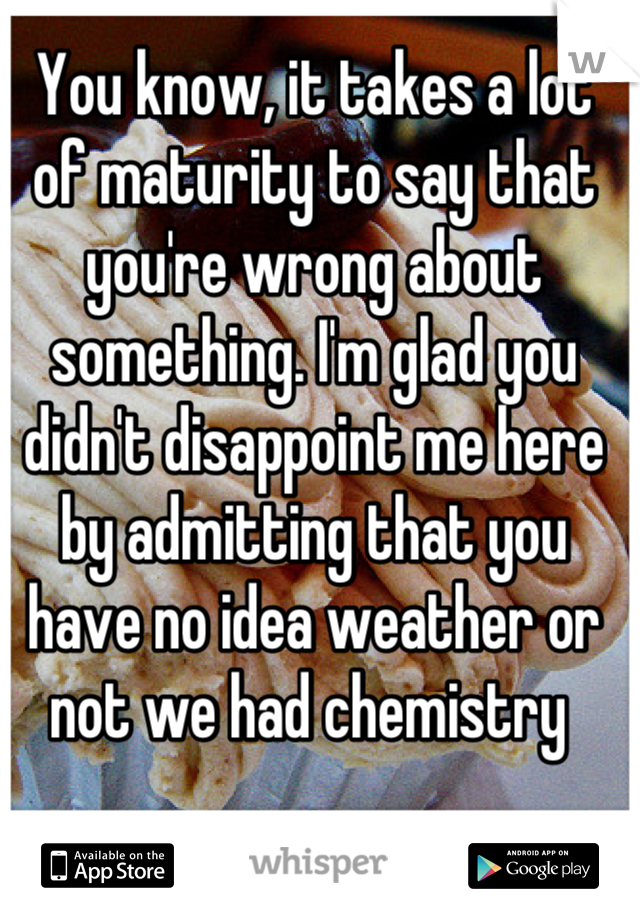 You know, it takes a lot of maturity to say that you're wrong about something. I'm glad you didn't disappoint me here by admitting that you have no idea weather or not we had chemistry 