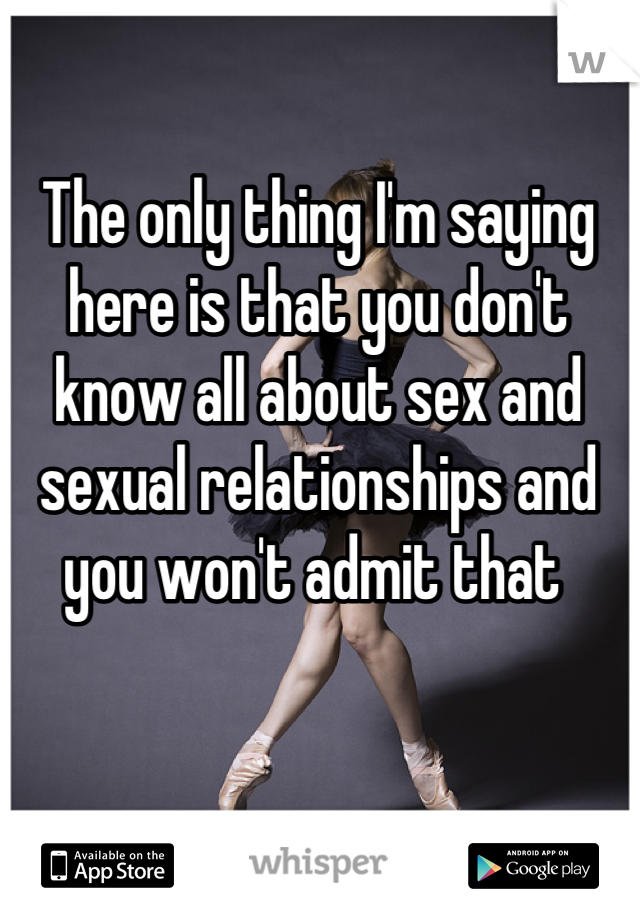 The only thing I'm saying here is that you don't know all about sex and sexual relationships and you won't admit that 