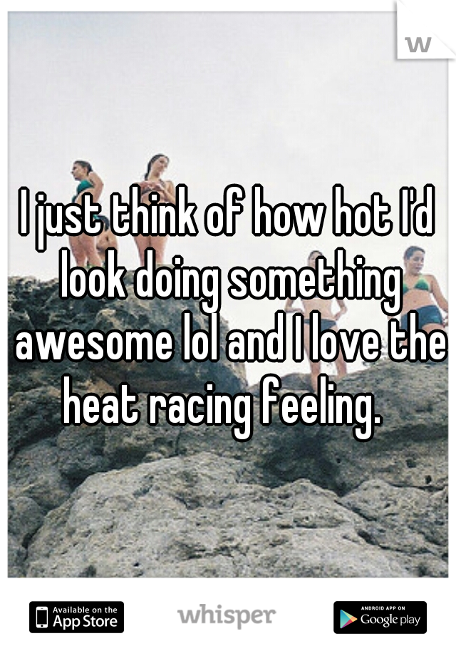 I just think of how hot I'd look doing something awesome lol and I love the heat racing feeling.  