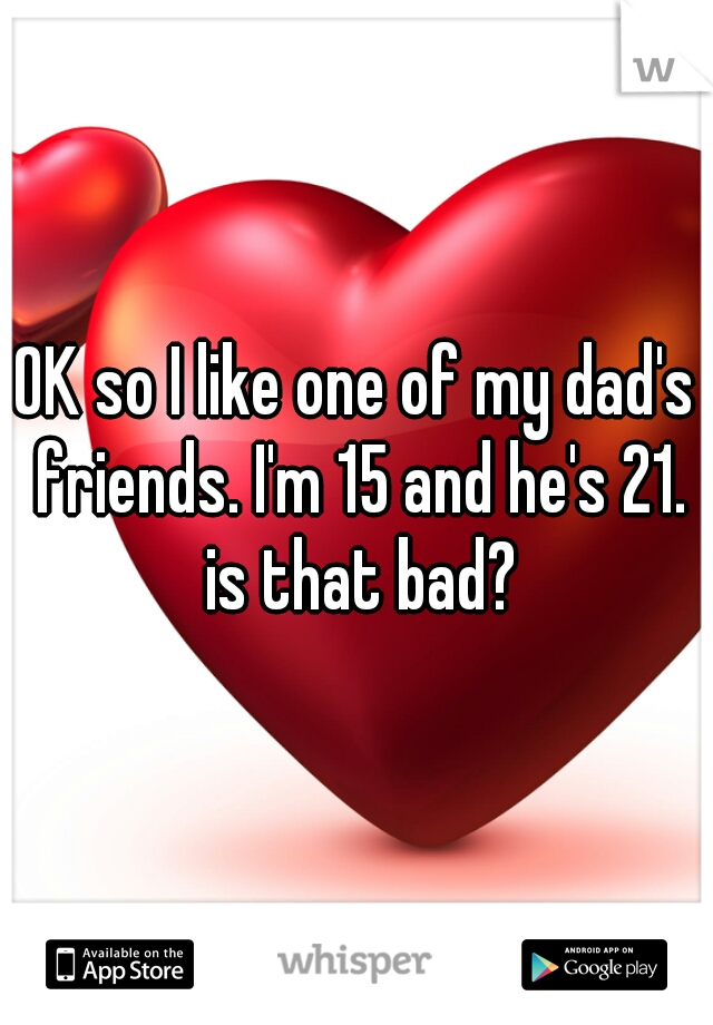 OK so I like one of my dad's friends. I'm 15 and he's 21. is that bad?