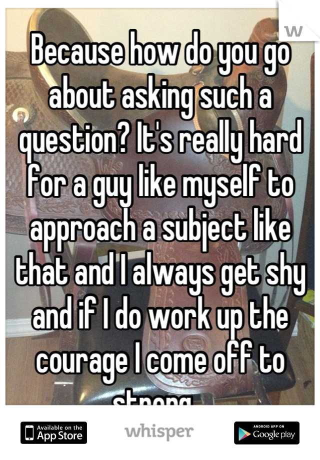Because how do you go about asking such a question? It's really hard for a guy like myself to approach a subject like that and I always get shy and if I do work up the courage I come off to strong...