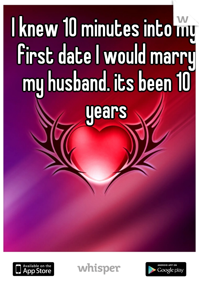 I knew 10 minutes into my first date I would marry my husband. its been 10 years