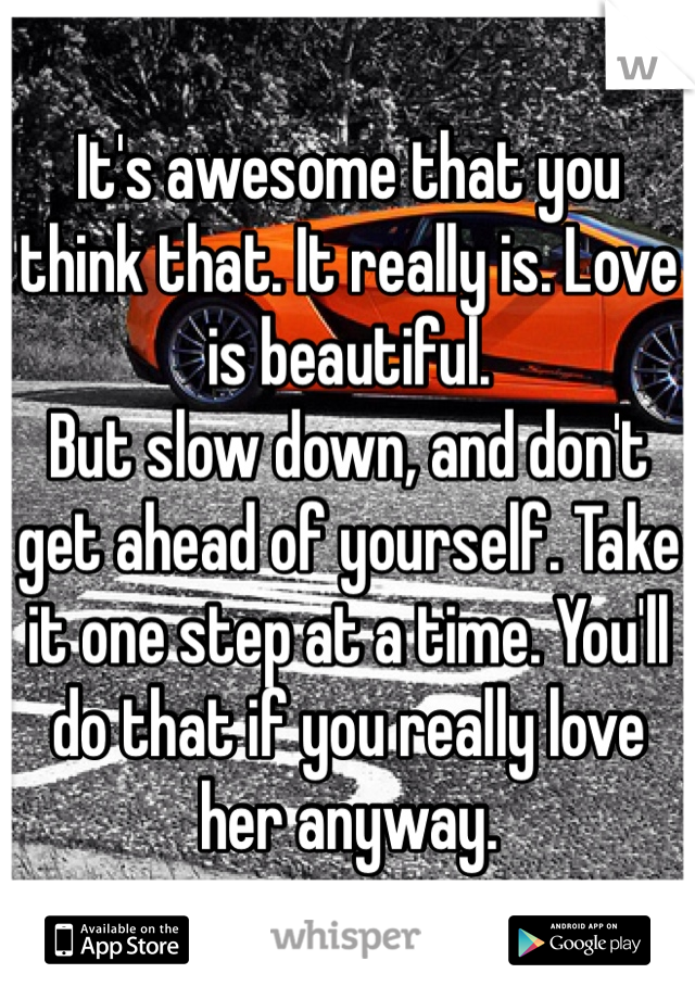 It's awesome that you think that. It really is. Love is beautiful.
But slow down, and don't get ahead of yourself. Take it one step at a time. You'll do that if you really love her anyway.