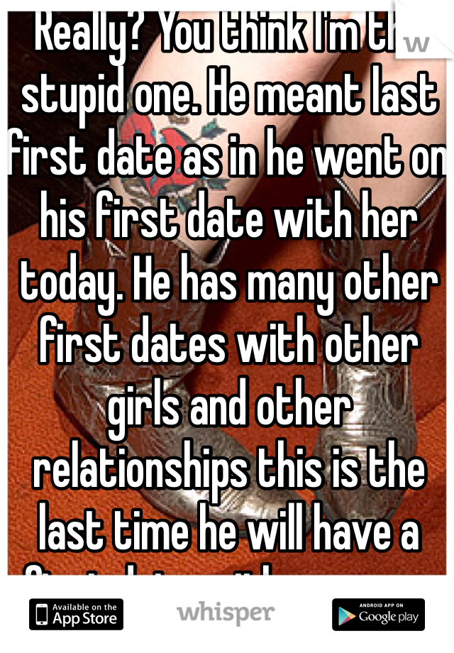 Really? You think I'm the stupid one. He meant last first date as in he went on his first date with her today. He has many other first dates with other girls and other relationships this is the last time he will have a first date with someone new. 