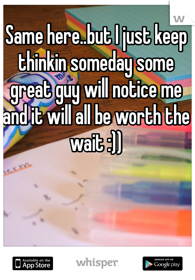 Same here..but I just keep thinkin someday some great guy will notice me and it will all be worth the wait :)) 