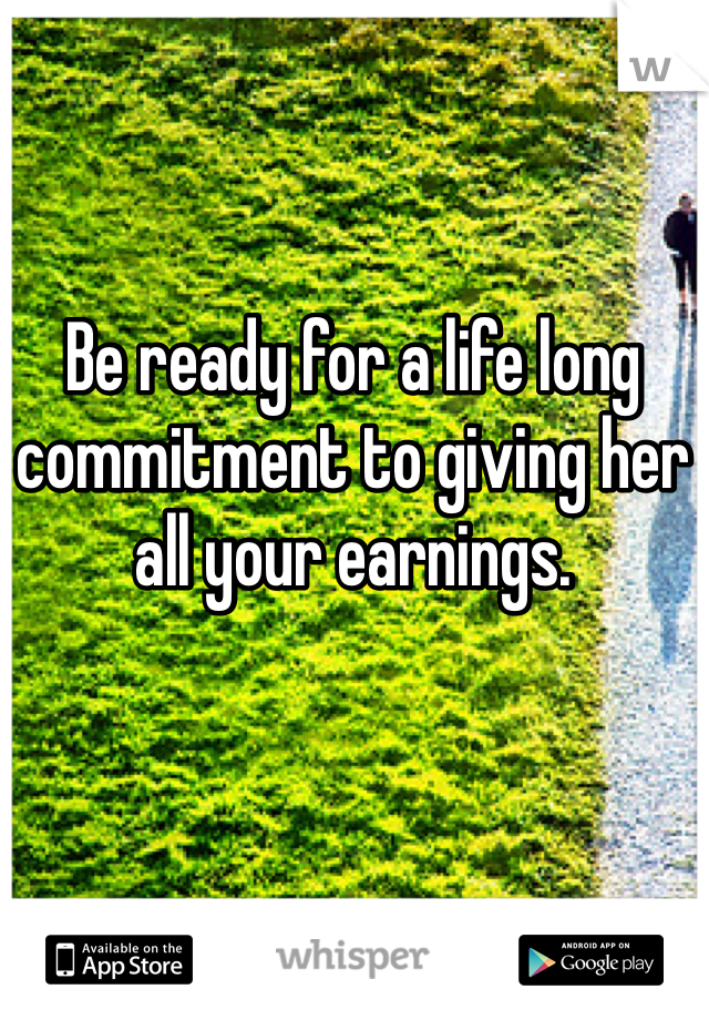 Be ready for a life long commitment to giving her all your earnings. 