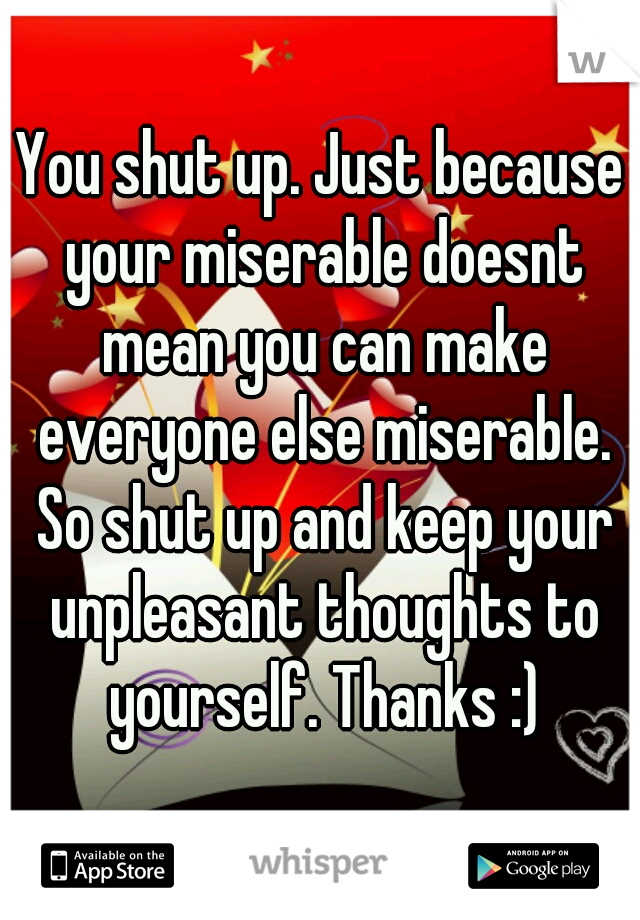 You shut up. Just because your miserable doesnt mean you can make everyone else miserable. So shut up and keep your unpleasant thoughts to yourself. Thanks :)