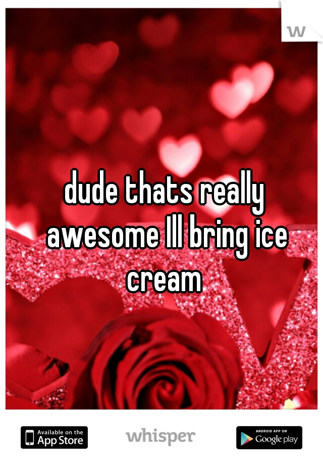 dude thats really awesome Ill bring ice cream 