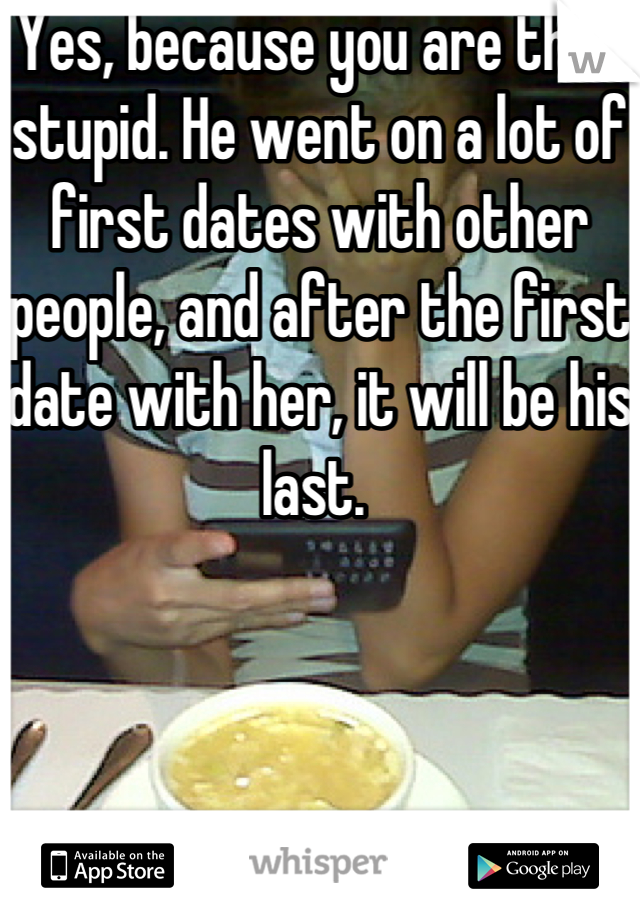 Yes, because you are that stupid. He went on a lot of first dates with other people, and after the first date with her, it will be his last. 