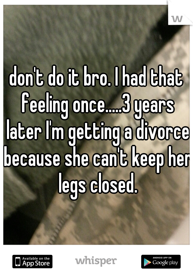 don't do it bro. I had that feeling once.....3 years later I'm getting a divorce because she can't keep her legs closed.