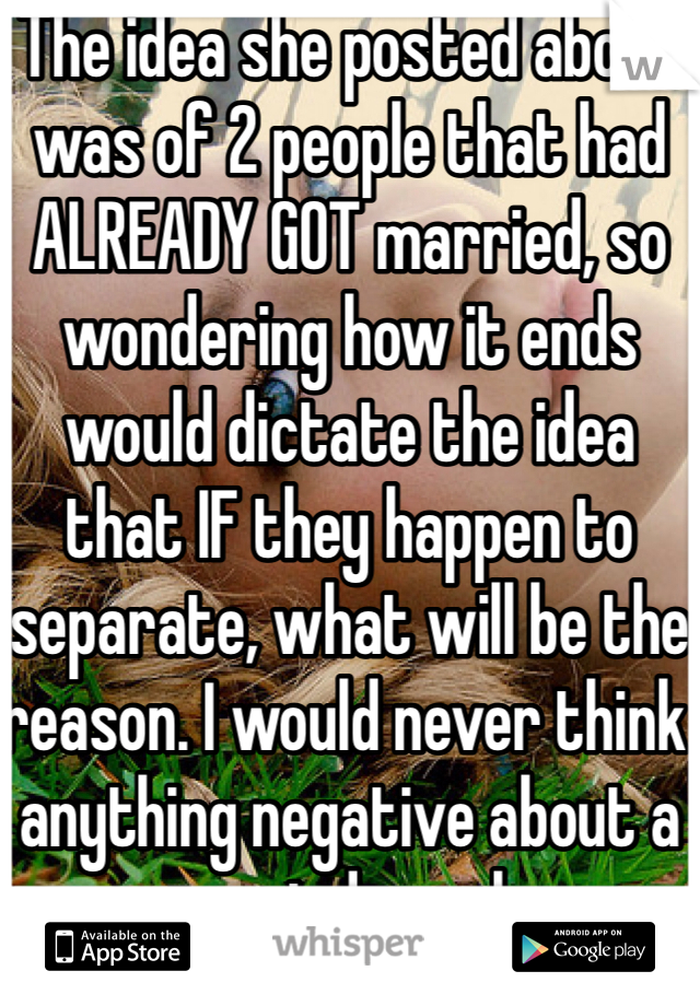 The idea she posted about was of 2 people that had ALREADY GOT married, so wondering how it ends would dictate the idea that IF they happen to separate, what will be the reason. I would never think anything negative about a married couple.