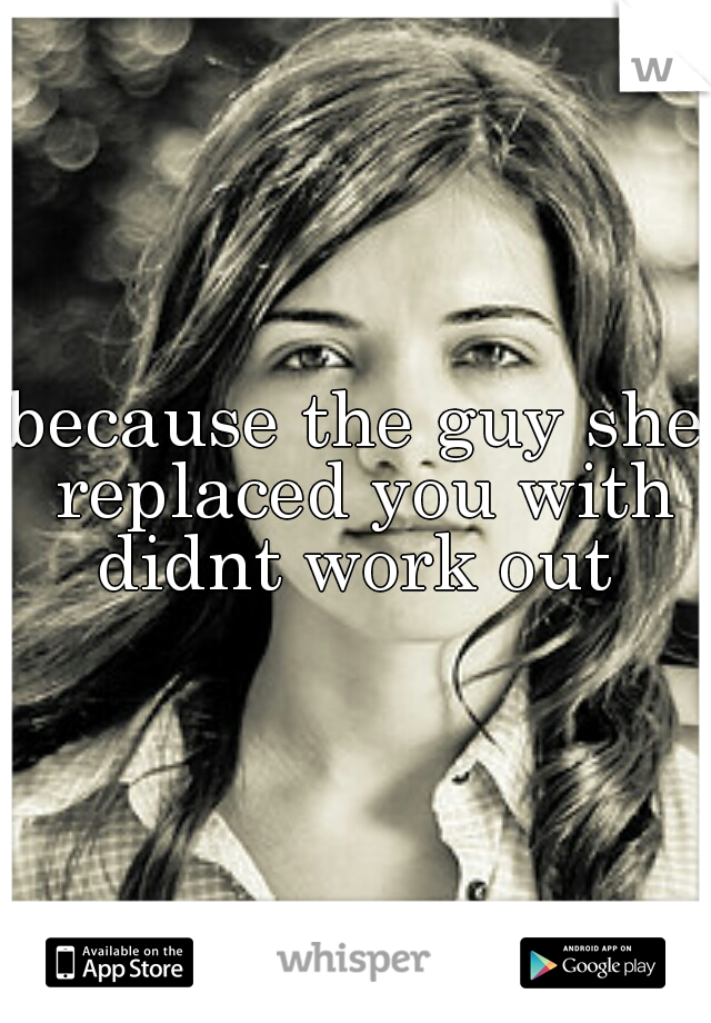 because the guy she replaced you with didnt work out 