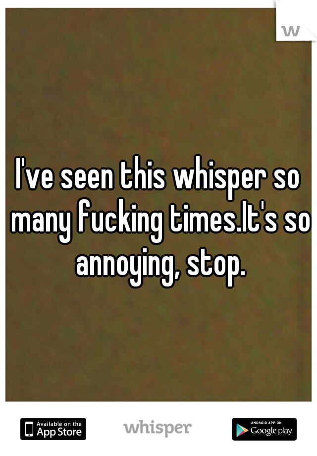 I've seen this whisper so many fucking times.It's so annoying, stop.