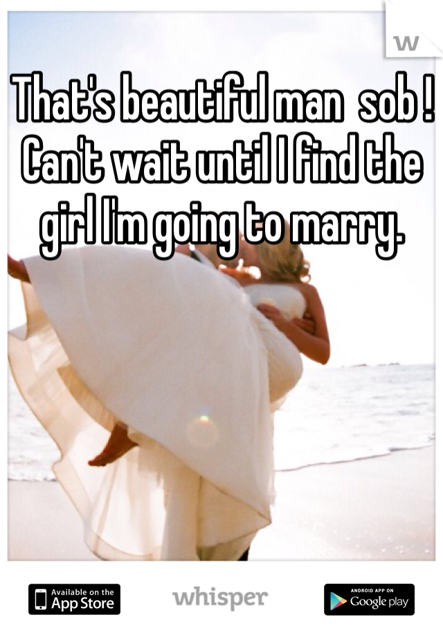 That's beautiful man  sob ! Can't wait until I find the girl I'm going to marry.