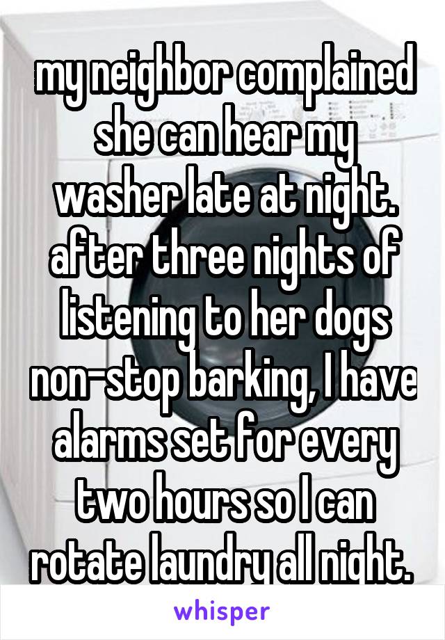 my neighbor complained she can hear my washer late at night. after three nights of listening to her dogs non-stop barking, I have alarms set for every two hours so I can rotate laundry all night. 