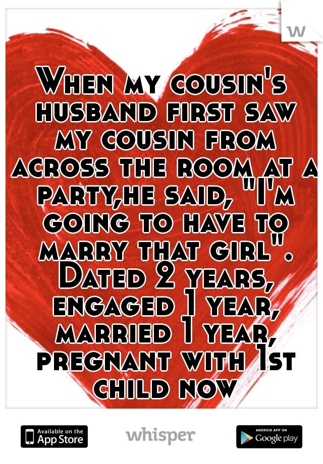 When my cousin's husband first saw my cousin from across the room at a party,he said, "I'm going to have to marry that girl". Dated 2 years, engaged 1 year, married 1 year, pregnant with 1st child now