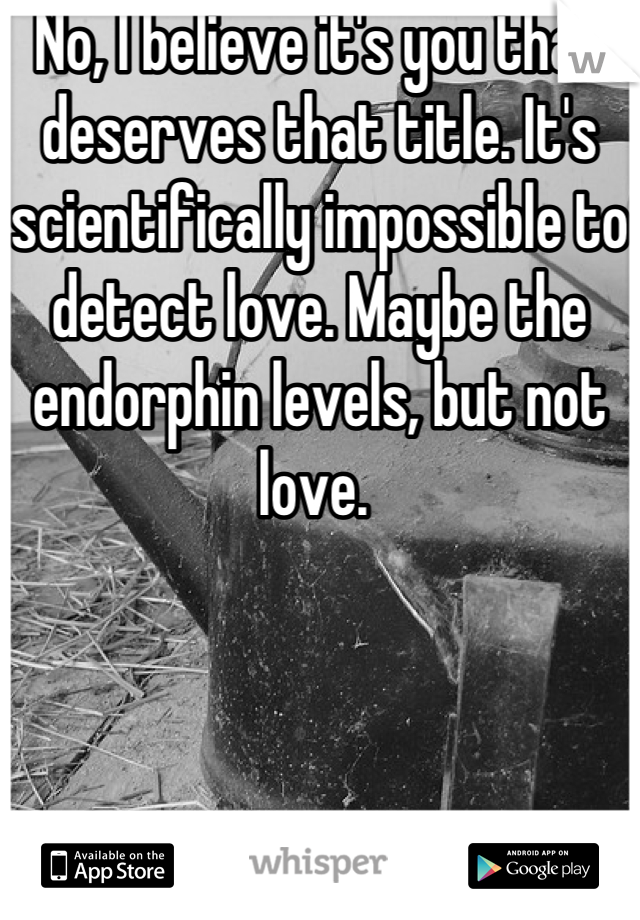 No, I believe it's you that deserves that title. It's scientifically impossible to detect love. Maybe the endorphin levels, but not love. 