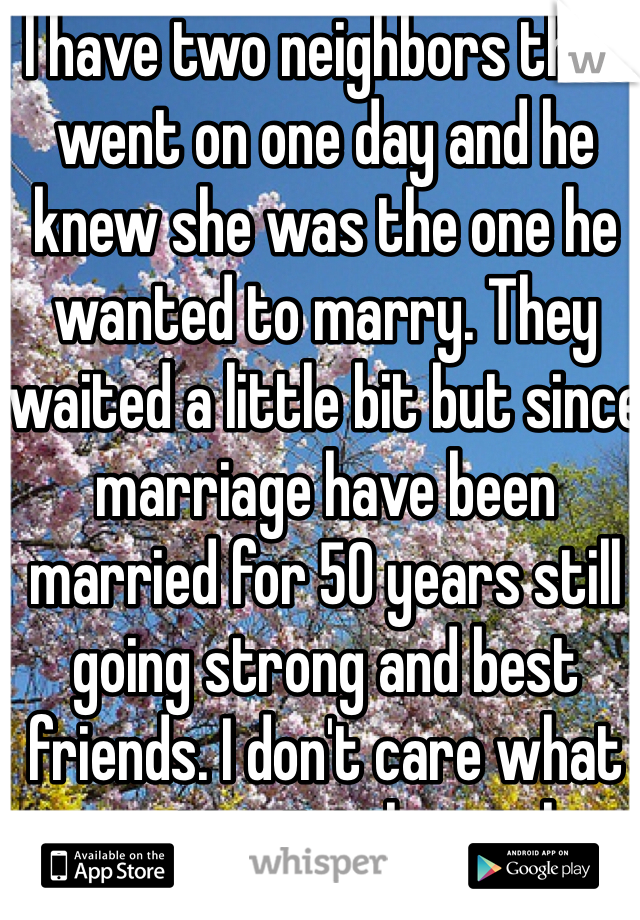 I have two neighbors that went on one day and he knew she was the one he wanted to marry. They waited a little bit but since marriage have been married for 50 years still going strong and best friends. I don't care what generation it is love is love period