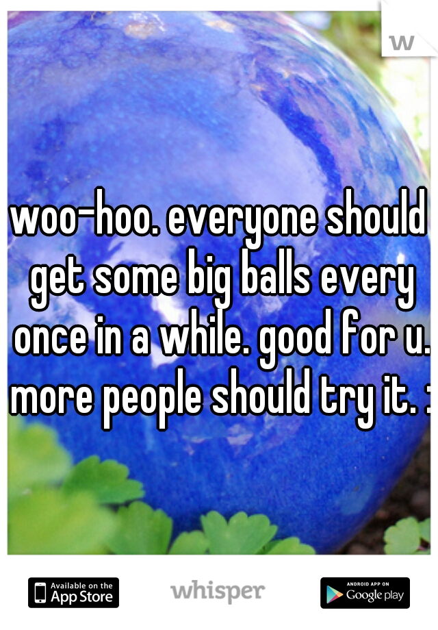 woo-hoo. everyone should get some big balls every once in a while. good for u. more people should try it. :)
