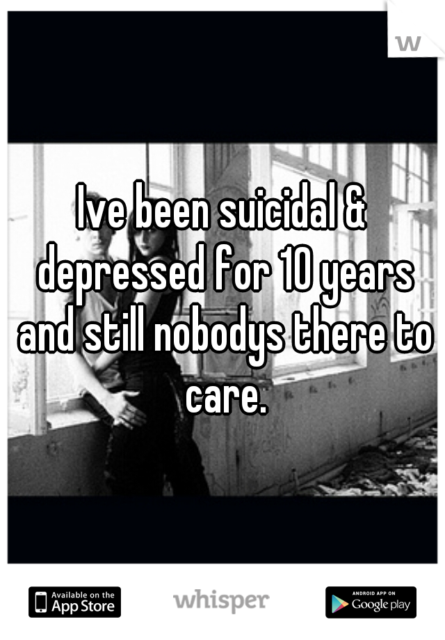 Ive been suicidal & depressed for 10 years and still nobodys there to care.